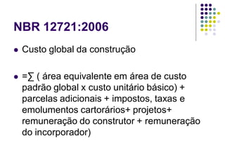 NBR 12721:2006
 Custo global da construção
 =∑ ( área equivalente em área de custo
padrão global x custo unitário básico) +
parcelas adicionais + impostos, taxas e
emolumentos cartorários+ projetos+
remuneração do construtor + remuneração
do incorporador)
 
