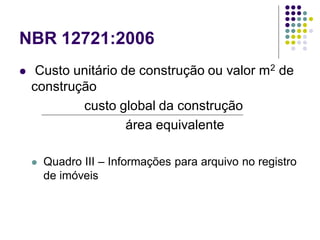 NBR 12721:2006
 Custo unitário de construção ou valor m2 de
construção
custo global da construção
área equivalente
 Quadro III – Informações para arquivo no registro
de imóveis
 