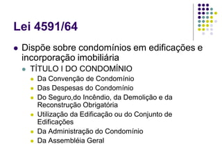 Lei 4591/64
 Dispõe sobre condomínios em edificações e
incorporação imobiliária
 TÍTULO I DO CONDOMÍNIO
 Da Convenção de Condomínio
 Das Despesas do Condomínio
 Do Seguro,do Incêndio, da Demolição e da
Reconstrução Obrigatória
 Utilização da Edificação ou do Conjunto de
Edificações
 Da Administração do Condomínio
 Da Assembléia Geral
 