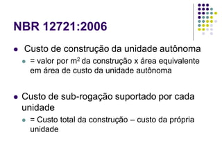 NBR 12721:2006
 Custo de construção da unidade autônoma
 = valor por m2 da construção x área equivalente
em área de custo da unidade autônoma
 Custo de sub-rogação suportado por cada
unidade
 = Custo total da construção – custo da própria
unidade
 