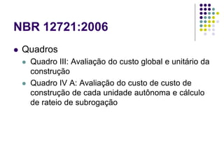 NBR 12721:2006
 Quadros
 Quadro III: Avaliação do custo global e unitário da
construção
 Quadro IV A: Avaliação do custo de custo de
construção de cada unidade autônoma e cálculo
de rateio de subrogação
 