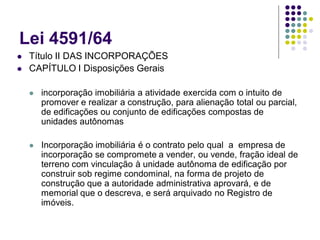 Lei 4591/64
 Título II DAS INCORPORAÇÕES
 CAPÍTULO I Disposições Gerais
 incorporação imobiliária a atividade exercida com o intuito de
promover e realizar a construção, para alienação total ou parcial,
de edificações ou conjunto de edificações compostas de
unidades autônomas
 Incorporação imobiliária é o contrato pelo qual a empresa de
incorporação se compromete a vender, ou vende, fração ideal de
terreno com vinculação à unidade autônoma de edificação por
construir sob regime condominal, na forma de projeto de
construção que a autoridade administrativa aprovará, e de
memorial que o descreva, e será arquivado no Registro de
imóveis.
 