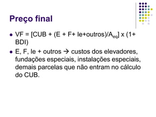 Preço final
 VF = [CUB + (E + F+ le+outros)/Aeq] x (1+
BDI)
 E, F, le + outros  custos dos elevadores,
fundações especiais, instalações especiais,
demais parcelas que não entram no cálculo
do CUB.
 