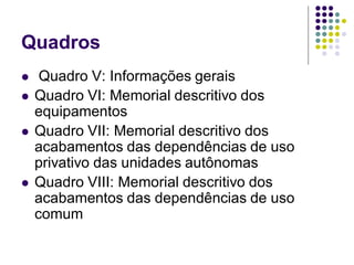 Quadros
 Quadro V: Informações gerais
 Quadro VI: Memorial descritivo dos
equipamentos
 Quadro VII: Memorial descritivo dos
acabamentos das dependências de uso
privativo das unidades autônomas
 Quadro VIII: Memorial descritivo dos
acabamentos das dependências de uso
comum
 