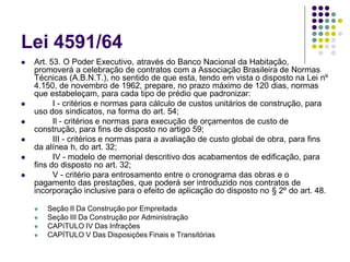 Lei 4591/64
 Art. 53. O Poder Executivo, através do Banco Nacional da Habitação,
promoverá a celebração de contratos com a Associação Brasileira de Normas
Técnicas (A.B.N.T.), no sentido de que esta, tendo em vista o disposto na Lei nº
4.150, de novembro de 1962, prepare, no prazo máximo de 120 dias, normas
que estabeleçam, para cada tipo de prédio que padronizar:
 I - critérios e normas para cálculo de custos unitários de construção, para
uso dos sindicatos, na forma do art. 54;
 Il - critérios e normas para execução de orçamentos de custo de
construção, para fins de disposto no artigo 59;
 III - critérios e normas para a avaliação de custo global de obra, para fins
da alínea h, do art. 32;
 IV - modelo de memorial descritivo dos acabamentos de edificação, para
fins do disposto no art. 32;
 V - critério para entrosamento entre o cronograma das obras e o
pagamento das prestações, que poderá ser introduzido nos contratos de
incorporação inclusive para o efeito de aplicação do disposto no § 2º do art. 48.
 Seção II Da Construção por Empreitada
 Seção III Da Construção por Administração
 CAPíTULO IV Das Infrações
 CAPÍTULO V Das Disposições Finais e Transitórias
 