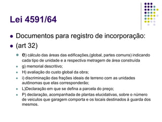 Lei 4591/64
 Documentos para registro de incorporação:
 (art 32)
 e) cálculo das áreas das edificações,(global, partes comuns) indicando
cada tipo de unidade e a respectiva metragem de área construída
 g) memorial descritivo;
 H) avaliação do custo global da obra;
 i) discriminação das frações ideais de terreno com as unidades
autônomas que elas corresponderão;
 L)Declaração em que se defina a parcela do preço;
 P) declaração, acompanhada de plantas elucidativas, sobre o número
de veiculos que garagem comporta e os locais destinados à guarda dos
mesmos.
 