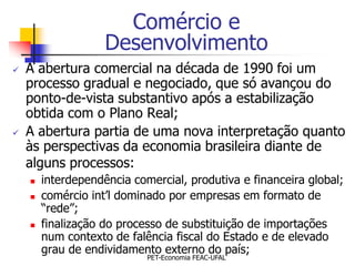 Comércio e
                    Desenvolvimento
   A abertura comercial na década de 1990 foi um
    processo gradual e negociado, que só avançou do
    ponto-de-vista substantivo após a estabilização
    obtida com o Plano Real;
   A abertura partia de uma nova interpretação quanto
    às perspectivas da economia brasileira diante de
    alguns processos:
       interdependência comercial, produtiva e financeira global;
       comércio int’l dominado por empresas em formato de
        “rede”;
       finalização do processo de substituição de importações
        num contexto de falência fiscal do Estado e de elevado
        grau de endividamento externo do país;
                            PET-Economia FEAC-UFAL
 