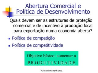 Abertura Comercial e
      Política de Desenvolvimento
Quais devem ser as estruturas de proteção
 comercial e de incentivo à produção local
 para exportação numa economia aberta?
   Política de competição
   Política de competitividade

           Objetivo básico: aumentar a
            PR ODUTIVIDADE
                   PET-Economia FEAC-UFAL
 