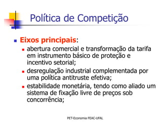 Política de Competição

   Eixos principais:
       abertura comercial e transformação da tarifa
        em instrumento básico de proteção e
        incentivo setorial;
       desregulação industrial complementada por
        uma política antitruste efetiva;
       estabilidade monetária, tendo como aliado um
        sistema de fixação livre de preços sob
        concorrência;

                     PET-Economia FEAC-UFAL
 
