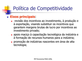 Política de Competitividade
   Eixos principais:
        revisão dos incentivos ao investimento, à produção e
        à exportação, visando substituir os incentivos que
        garantem margens brutas de lucro por incentivos ao
        investimento privado;
       apoio maciço à capacitação tecnológica da indústria e
        à formação de recursos humanos para a indústria;
       promoção de indústrias nascentes em área de alta
        tecnologia;




                        PET-Economia FEAC-UFAL
 