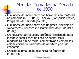 Medidas Tomadas na Década
                    de 1990
   Eliminação da maior parte das barreiras não-tarifárias
    ao comércio (MP 158/90) - Anexo C, Anuência Prévia,
    Programas de Importação, etc.;
   Eliminação da maior parte dos Regimes Especiais de
    Importação (isenções indiscriminadas do II, do IPI e
    do IR);
   Cronograma de reduções tarifárias, escalonado para
    incentivar aquisições de bens de capital mais
    modernos a fim de tornar competitivas as empresas
    estabelecidas no País antes da abertura geral da
    economia;
   Criação de uma união aduaneira no âmbito do
    MERCOSUL;
                        PET-Economia FEAC-UFAL
 
