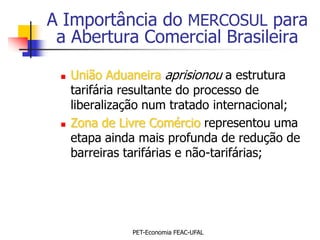 A Importância do MERCOSUL para
 a Abertura Comercial Brasileira

    União Aduaneira aprisionou a estrutura
     tarifária resultante do processo de
     liberalização num tratado internacional;
    Zona de Livre Comércio representou uma
     etapa ainda mais profunda de redução de
     barreiras tarifárias e não-tarifárias;




               PET-Economia FEAC-UFAL
 