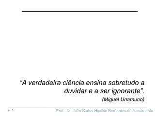 Prof. Dr. João Carlos Hipólito Bernardes do Nascimento
1
“A verdadeira ciência ensina sobretudo a
duvidar e a ser ignorante”.
(Miguel Unamuno)
 