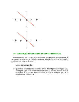 10- CONSTRUÇÃO DE IMAGENS EM LENTES ESFÉRICAS.
Consideremos um objeto (o) e as lentes convergente e divergente. A
natureza e a posição da imagem depende do tipo de lente e da posição
do objeto em relação à lente.
•

Lente convergente.

1- Quando o objeto (o) se encontra antes do antiprincipal objeto (A),
a imagem (i) é real, invertida em relação ao objeto, menor do que
o objeto e se forma entre o foco principal imagem (F’) e o
antiprincipal imagem (A’).

 
