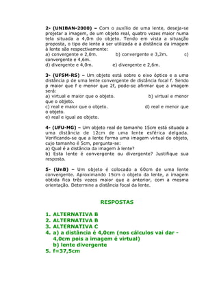 2- (UNIBAN-2000) – Com o auxílio de uma lente, deseja-se
projetar a imagem, de um objeto real, quatro vezes maior numa
tela situada a 4,0m do objeto. Tendo em vista a situação
proposta, o tipo de lente a ser utilizada e a distância da imagem
à lente são respectivamente:
a) convergente e 2,0m.
b) convergente e 3,2m.
c)
convergente e 4,6m.
d) divergente e 4,0m.
e) divergente e 2,6m.
3- (UFSM-RS) – Um objeto está sobre o eixo óptico e a uma
distância p de uma lente convergente de distância focal f. Sendo
p maior que f e menor que 2f, pode-se afirmar que a imagem
será:
a) virtual e maior que o objeto.
b) virtual e menor
que o objeto.
c) real e maior que o objeto.
d) real e menor que
o objeto.
e) real e igual ao objeto.
4- (UFU-MG) – Um objeto real de tamanho 15cm está situado a
uma distância de 12cm de uma lente esférica delgada.
Verificando-se que a lente forma uma imagem virtual do objeto,
cujo tamanho é 5cm, pergunta-se:
a) Qual é a distância da imagem à lente?
b) Esta lente é convergente ou divergente? Justifique sua
resposta.
5- (UnB) – Um objeto é colocado a 60cm de uma lente
convergente. Aproximando 15cm o objeto da lente, a imagem
obtida fica três vezes maior que a anterior, com a mesma
orientação. Determine a distância focal da lente.

RESPOSTAS
1.
2.
3.
4.

ALTERNATIVA B
ALTERNATIVA B
ALTERNATIVA C
a) a distância é 4,0cm (nos cálculos vai dar 4,0cm pois a imagem é virtual)
b) lente divergente
5. f=37,5cm

 