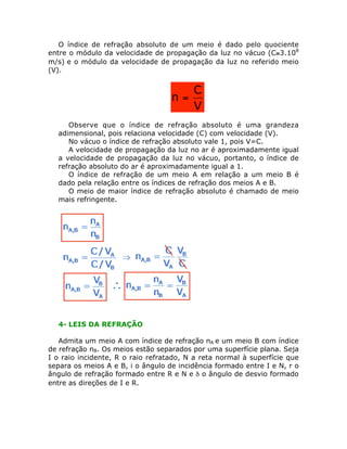 O índice de refração absoluto de um meio é dado pelo quociente
entre o módulo da velocidade de propagação da luz no vácuo (C@3.108
m/s) e o módulo da velocidade de propagação da luz no referido meio
(V).

n=

C
V

• Observe que o índice de refração absoluto é uma grandeza
adimensional, pois relaciona velocidade (C) com velocidade (V).
• No vácuo o índice de refração absoluto vale 1, pois V=C.
• A velocidade de propagação da luz no ar é aproximadamente igual
a velocidade de propagação da luz no vácuo, portanto, o índice de
refração absoluto do ar é aproximadamente igual a 1.
• O índice de refração de um meio A em relação a um meio B é
dado pela relação entre os índices de refração dos meios A e B.
• O meio de maior índice de refração absoluto é chamado de meio
mais refringente.

4- LEIS DA REFRAÇÃO
Admita um meio A com índice de refração nA e um meio B com índice
de refração nB. Os meios estão separados por uma superfície plana. Seja
I o raio incidente, R o raio refratado, N a reta normal à superfície que
separa os meios A e B, i o ângulo de incidência formado entre I e N, r o
ângulo de refração formado entre R e N e d o ângulo de desvio formado
entre as direções de I e R.

 