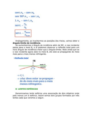 Analogamente, se invertermos as posições dos meios, vamos obter o
ângulo-limite de incidência.
Se aumentarmos o ângulo de incidência além de 90º, o raio incidente
passa para o meio B, e aí podemos observar a reflexão total para um
novo ângulo de incidência maior que o ângulo-limite. Note ainda que se
o raio incidente agora está no meio B, ele está se propagando do meio
mais para o meio menos refringente.

6- LENTES ESFÉRICAS
Denominamos lente esférica uma associação de dois dióptros onde
pelo menos um é esférico. Assim temos dois grupos formados por três
lentes cada que veremos a seguir.

 