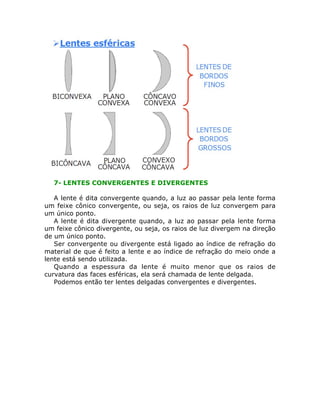 7- LENTES CONVERGENTES E DIVERGENTES
A lente é dita convergente quando, a luz ao passar pela lente forma
um feixe cônico convergente, ou seja, os raios de luz convergem para
um único ponto.
A lente é dita divergente quando, a luz ao passar pela lente forma
um feixe cônico divergente, ou seja, os raios de luz divergem na direção
de um único ponto.
Ser convergente ou divergente está ligado ao índice de refração do
material de que é feito a lente e ao índice de refração do meio onde a
lente está sendo utilizada.
Quando a espessura da lente é muito menor que os raios de
curvatura das faces esféricas, ela será chamada de lente delgada.
Podemos então ter lentes delgadas convergentes e divergentes.

 