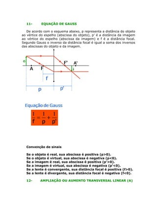 11- EQUAÇÃO DE GAUSS
De acordo com o esquema abaixo, p representa a distância do objeto
ao vértice do espelho (abscissa do objeto), p’ é a distância da imagem
ao vértice do espelho (abscissa da imagem) e f é a distância focal.
Segundo Gauss o inverso da distância focal é igual a soma dos inversos
das abscissas do objeto e da imagem.
Convenção de sinais
Se o objeto é real, sua abscissa é positiva (p>0).
Se o objeto é virtual, sua abscissa é negativa (p<0).
Se a imagem é real, sua abscissa é positiva (p’>0).
Se a imagem é virtual, sua abscissa é negativa (p’<0).
Se a lente é convergente, sua distância focal é positiva (f>0).
Se a lente é divergente, sua distância focal é negativa (f<0).
12- AMPLIAÇÃO OU AUMENTO TRANSVERSAL LINEAR (A)
 