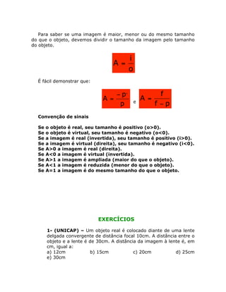 Para saber se uma imagem é maior, menor ou do mesmo tamanho
do que o objeto, devemos dividir o tamanho da imagem pelo tamanho
do objeto.
o
i
A =
É fácil demonstrar que:
p
p
A
,
-
= e
pf
f
A
-
=
Convenção de sinais
Se o objeto é real, seu tamanho é positivo (o>0).
Se o objeto é virtual, seu tamanho é negativo (o<0).
Se a imagem é real (invertida), seu tamanho é positivo (i>0).
Se a imagem é virtual (direita), seu tamanho é negativo (i<0).
Se A>0 a imagem é real (direita).
Se A<0 a imagem é virtual (invertida).
Se A>1 a imagem é ampliada (maior do que o objeto).
Se A<1 a imagem é reduzida (menor do que o objeto).
Se A=1 a imagem é do mesmo tamanho do que o objeto.
EXERCÍCIOS
1- (UNICAP) – Um objeto real é colocado diante de uma lente
delgada convergente de distância focal 10cm. A distância entre o
objeto e a lente é de 30cm. A distância da imagem à lente é, em
cm, igual a:
a) 12cm b) 15cm c) 20cm d) 25cm
e) 30cm
 