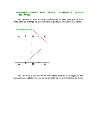 9- PROPRIEDADES DOS RAIOS INCIDENTES (RAIOS
NOTÁVEIS)
Todo raio de luz que incide paralelamente ao eixo principal de uma
lente esférica emerge na direção do foco principal imagem desta lente.
Todo raio de luz que incide em uma lente esférica na direção do seu
foco principal objeto emerge paralelamente ao eixo principal desta lente.
 