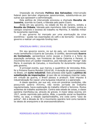 10
Imposição da chamada Política das Salvações: intervenção
federal para derrubar oligarquias oposicionistas, substituindo-as por
outras que apoiassem a administração.
Esta política de intervenção provocou a chamada Revolta de
Juazeiro, ocorrida no Ceará, e liderada pelo padre Cícero.
Ainda em seu governo, na cidade do Rio de Janeiro, eclodiu a
Revolta da Chibata, liderada pelo marinheiro João Candido, contra os
castigos corporais e excesso de trabalho na Marinha. A rebelião militar
foi duramente reprimida.
O seu governo foi marcado por uma acentuação da crise
econômica - queda nas exportações do café e da borracha - levando o
governo a realizar um segundo funding loan.
VENCESLAU BRÁS ( 1914/1918)
Em seu governo ocorre, no sul do país, um movimento social
muito semelhante à Guerra de Canudos. O conflito, denominado Guerra
do Contestado, apresentava como causas a miséria e a fome da
população sertaneja, nas fronteiras de Santa Catarina e Paraná. O
movimento teve um caráter messiânico, pois liderado pelo "monge" João
Maria. A exemplo de Canudos, o movimento foi duramente reprimido
pelo governo.
O principal evento, que marcou o quadriênio de Venceslau Brás,
foi a Primeira Guerra Mundial (1914/18). A duração da guerra provocou,
no Brasil, um surto industrial. Este processo está ligado à política de
substituição de importações: já que não se conseguia importar nada,
em virtude da guerra, o Brasil passou a produzir. Este impulso à
industrialização fez nascer uma burguesia industrial e o operariado.
A classe operária, por sua vez, vivia em precárias condições, não
possuindo salário mínimo, não tendo jornada de trabalho
regulamentada, havia exploração do trabalho infantil e feminino. Muitos
acidentes de trabalho aconteciam. Contra este estado de coisas, a classe
operária manifestou-se, através de greves. A maior delas ocorreu em
1917, sendo reprimida pela polícia. Aliás, a questão social na República
Velha, ou seja, a relação capital/trabalho, era vista como "caso de
polícia". Até a década de 30 o movimento operário terá como bandeira
os ideiais do anarquismo e do anarcossindicialismo.
RODRIGUES ALVES/ DELFIM MOREIRA (1918/1919)
 