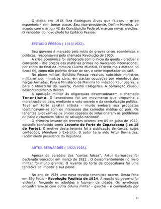 11
O eleito em 1918 fora Rodrigues Alves que faleceu - gripe
espanhola - sem tomar posse. Seu vice-presidente, Delfim Moreira, de
acordo com o artigo 42 da Constituição Federal, marcou novas eleições.
O vencedor do novo pleito foi Epitácio Pessoa.
EPITÁCIO PESSOA ( 1919/1922).
Seu governo é marcado pelo início de graves crises econômicas e
políticas, responsáveis pela chamada Revolução de 1930.
A crise econômica foi deflagrada com o início da queda - gradual e
constante - dos preços das matérias primas no mercando internacional,
por conta do final da Primeira Guerra Mundial. O setor mais afetado no
Brasil foi, como não poderia deixar de ser, o setor exportador do café.
No plano militar, Epitácio Pessoa resolveu substituir ministros
militares por ministros civis, em pastas ocupadas por membros das
Forças Armadas. Para o Ministério da Marinha foi indicado Raul Soares, e
para o Ministério da Guerra, Pandiá Calógeras. A nomeação causou
descontentamento militar.
A oposição militar às oligarquias desencadearam o chamado
Tenentismo. O tenentismo foi um movimento que propunha a
moralização do país, mediante o voto secreto e da centralização política.
Teve um forte caráter elitista - muito embora sua propostas
identificavam-se com os interesses das camadas médias do país. Os
tenentes julgavam-se os únicos capazes de solucionarem os problemas
do país: o chamada "ideal de salvação nacional".
O primeiro levante do tenentes ocorreu em 05 de julho de 1922,
episódio conhecido como Levante do Forte de Copacabana ( os 18
do Forte). O motivo deste levante foi a publicação de cartas, cujos
conteúdos, ofendiam o Exército. O autor teria sido Artur Bernardes,
recém eleito presidente da República.
ARTUR BERNARDES ( 1922/1926).
Apesar do episódio das "cartas falsas", Artur Bernardes foi
declarado vencedor em março de 1922 . O descontentamento no meio
militar foi muito grande. O levante do forte de Copacabana foi uma
tentativa de impedir a sua posse.
No ano de 1924 uma nova revolta tenentista ocorre. Desta feita
em São Paulo - Revolução Paulista de 1924. A reação do governo foi
violenta, forçando os rebeldes a fugirem da cidade. Os revoltosos
encontraram-se com outra coluna militar - gaúcha - é comandada por
 