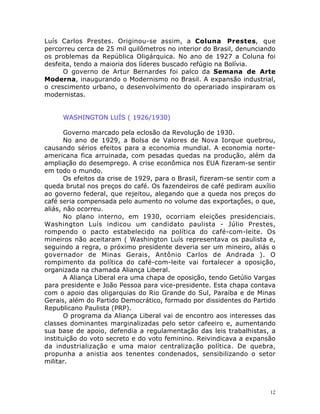 12
Luís Carlos Prestes. Originou-se assim, a Coluna Prestes, que
percorreu cerca de 25 mil quilômetros no interior do Brasil, denunciando
os problemas da República Oligárquica. No ano de 1927 a Coluna foi
desfeita, tendo a maioria dos líderes buscado refúgio na Bolívia.
O governo de Artur Bernardes foi palco da Semana de Arte
Moderna, inaugurando o Modernismo no Brasil. A expansão industrial,
o crescimento urbano, o desenvolvimento do operariado inspiraram os
modernistas.
WASHINGTON LUÍS ( 1926/1930)
Governo marcado pela eclosão da Revolução de 1930.
No ano de 1929, a Bolsa de Valores de Nova Iorque quebrou,
causando sérios efeitos para a economia mundial. A economia norte-
americana fica arruinada, com pesadas quedas na produção, além da
ampliação do desemprego. A crise econômica nos EUA fizeram-se sentir
em todo o mundo.
Os efeitos da crise de 1929, para o Brasil, fizeram-se sentir com a
queda brutal nos preços do café. Os fazendeiros de café pediram auxílio
ao governo federal, que rejeitou, alegando que a queda nos preços do
café seria compensada pelo aumento no volume das exportações, o que,
aliás, não ocorreu.
No plano interno, em 1930, ocorriam eleições presidenciais.
Washington Luís indicou um candidato paulista - Júlio Prestes,
rompendo o pacto estabelecido na política do café-com-leite. Os
mineiros não aceitaram ( Washington Luís representava os paulista e,
seguindo a regra, o próximo presidente deveria ser um mineiro, aliás o
governador de Minas Gerais, Antônio Carlos de Andrada ). O
rompimento da política do café-com-leite vai fortalecer a oposição,
organizada na chamada Aliança Liberal.
A Aliança Liberal era uma chapa de oposição, tendo Getúlio Vargas
para presidente e João Pessoa para vice-presidente. Esta chapa contava
com o apoio das oligarquias do Rio Grande do Sul, Paraíba e de Minas
Gerais, além do Partido Democrático, formado por dissidentes do Partido
Republicano Paulista (PRP).
O programa da Aliança Liberal vai de encontro aos interesses das
classes dominantes marginalizadas pelo setor cafeeiro e, aumentando
sua base de apoio, defendia a regulamentação das leis trabalhistas, a
instituição do voto secreto e do voto feminino. Reivindicava a expansão
da industrialização e uma maior centralização política. De quebra,
propunha a anistia aos tenentes condenados, sensibilizando o setor
militar.
 