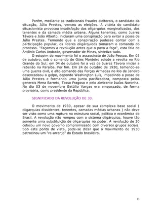 13
Porém, mediante as tradicionais fraudes eleitorais, o candidato da
situação, Júlio Prestes, venceu as eleições. A vitória do candidato
situacionista provocou insatisfação das oligarquias marginalizadas, dos
tenentes e da camada média urbana. Alguns tenentes, como Juarez
Távora e João Alberto, iniciaram uma conspiração para evitar a posse de
Júlio Prestes. Temendo que a conspiração pudesse contar com a
participação popular, os líderes oligárquicos tomaram o comando do
processo. "Façamos a revolução antes que o povo a faça", esta fala de
Antônio Carlos Andrade, governador de Minas, sintetiza tudo.
O estopim do movimento foi o assassinato de João Pessoa. Em 03
de outubro, sob o comando de Góes Monteiro eclode a revolta no Rio
Grande do Sul; em 04 de outubro foi a vez de Juarez Távora iniciar a
rebelião na Paraíba. Por fim. Em 24 de outubro de 1930, temendo-se
uma guerra civil, o alto-comando das Forças Armadas no Rio de Janeiro
desencadeou o golpe, depondo Washington Luís, impedindo a posse de
Júlio Prestes e formando uma junta pacificadora, composta pelos
generais Mena Barreto, Tasso Fragoso e pelo almirante Isaías Noronha.
No dia 03 de novembro Getúlio Vargas era empossado, de forma
provisória, como presidente da República.
SIGNIFICADO DA REVOLUÇÃO DE 30.
O movimento de 1930, apesar de sua complexa base social (
oligarquias dissidentes, tenentes, camadas médias urbanas ) não deve
ser visto como uma ruptura na estrutura social, política e econômica do
Brasil. A revolução não rompeu com o sistema oligárquico, houve tão
somente uma substituição de oligarquias no poder. A revolução de 30
colocou um novo governo compromissado com diversos grupos sociais.
Sob este ponto de vista, pode-se dizer que o movimento de 1930
patrocinou um "re-arranjo" do Estado brasileiro.
 