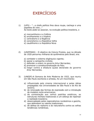 14
EXERCÍCIOS
1) (UFS) - "...o chefe político lhes dava roupa, cachaça e uma
papeleta de voto..."
Ao texto pode-se associar, na evolução política brasileira, o
a) mercantilismo e a Colônia
b) encilhamento e o Império
c) centralismo e a Regência
d) coronelismo e a República Velha
e) caudilhismo e a República Nova
2) (UNIFENAS) - O objetivo da Coluna Prestes, que na década
de 1920 percorreu milhares de quilômetros pelo Brasil, era:
a) combater o sistema oligárquico vigente;
b) apoiar a campanha civilista;
c) defender a ordem no governo Artur Bernardes;
d) promover a constitucionalização do País;
e) reagir contra a ditadura quase declarada do governo
Artur Bernardes.
3) (UNESP)-A Semana de Arte Moderna de 1922, que reuniu
em São Paulo escritores e artistas, foi um movimento:
a) influenciado pelo cinema internacional e pelas idéias
propagadas nas Universidades de São Paulo e do Rio de
Janeiro;
b) de renovação das formas de expressão com a introdução
de modelos norte-americanos;
c) de contestação aos velhos padrões estéticos, as
estruturas mentais tradicionais e um esforço de repensar
a realidade brasileira;
d) desencadeado pelos regionalismos nordestinos e gaúcho,
que defendiam os valores tradicionais;
e) de defesa do realismo e do naturalismo contra as velhas
tendências românticas.
 