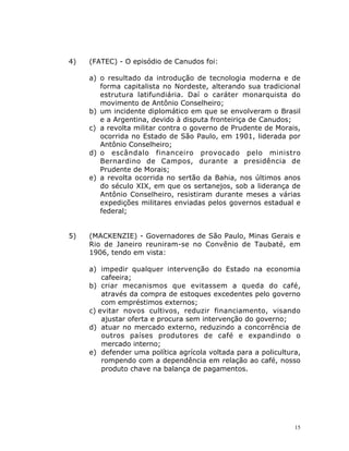 15
4) (FATEC) - O episódio de Canudos foi:
a) o resultado da introdução de tecnologia moderna e de
forma capitalista no Nordeste, alterando sua tradicional
estrutura latifundiária. Daí o caráter monarquista do
movimento de Antônio Conselheiro;
b) um incidente diplomático em que se envolveram o Brasil
e a Argentina, devido à disputa fronteiriça de Canudos;
c) a revolta militar contra o governo de Prudente de Morais,
ocorrida no Estado de São Paulo, em 1901, liderada por
Antônio Conselheiro;
d) o escândalo financeiro provocado pelo ministro
Bernardino de Campos, durante a presidência de
Prudente de Morais;
e) a revolta ocorrida no sertão da Bahia, nos últimos anos
do século XIX, em que os sertanejos, sob a liderança de
Antônio Conselheiro, resistiram durante meses a várias
expedições militares enviadas pelos governos estadual e
federal;
5) (MACKENZIE) - Governadores de São Paulo, Minas Gerais e
Rio de Janeiro reuniram-se no Convênio de Taubaté, em
1906, tendo em vista:
a) impedir qualquer intervenção do Estado na economia
cafeeira;
b) criar mecanismos que evitassem a queda do café,
através da compra de estoques excedentes pelo governo
com empréstimos externos;
c) evitar novos cultivos, reduzir financiamento, visando
ajustar oferta e procura sem intervenção do governo;
d) atuar no mercado externo, reduzindo a concorrência de
outros países produtores de café e expandindo o
mercado interno;
e) defender uma política agrícola voltada para a policultura,
rompendo com a dependência em relação ao café, nosso
produto chave na balança de pagamentos.
 