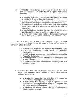16
6) (FUVEST) - Caracteriza o processo eleitoral durante a
primeira República, em contraste com o vigente no Segundo
Reinado:
a) a ausência de fraudes, com a instituição do voto secreto e
a criação do Tribunal Superior Eleitoral;
b) a ausência de interferência das oligarquias regionais, ao
se realizarem as eleições nos grandes centros urbanos;
c) o crescimento do número de eleitores, com a extinção do
voto censitário e a extensão do direito do voto às
mulheres;
d) a possibilidade de eleições distritais e a criação de novos
partidos políticos para as eleições proporcionais;
e) a maior participação dos eleitores das áreas urbanas ao
se abolir o voto censitário e se limitar aos alfabetizados
7)(UFS) - O Brasil a partir da primeira Guerra Mundial
(1914/1918) e em decorrência de seus efeitos, sofreu diversas
transformações, dentre elas:
a) o incremento da política de incentivo à podução de soja;
b) o fim do monopólio estatal sobre as atividades
extrativistas;
c) a aceleração do processo de industrialização no eixo São
Paulo/Rio de Janeiro;
d) a eliminação das barreiras alfandegárias entre zona rural
e zona urbana;
e) o aprofundamento do fenômeno da ruralização no eixo
Norte/Nordeste.
8- (MACKENZIE) - Em 3 de outubro eclodiu a revolução de 1930,
pondo fim à República Velha. Dentre as causas deste episódio
histórico destacamos:
a) a vitória da oposição nas eleições e o temor de
revanchismos nas oligarquias derrotadas;
b) a dissidência das oligarquias nas eleições de 1930,
fortalecendo a Aliança Liberal, derrotada, contudo, pela
fraude da máquina do governo;
c) o programa da Aliança Liberal não identificado com as
classes médias urbanas;
 