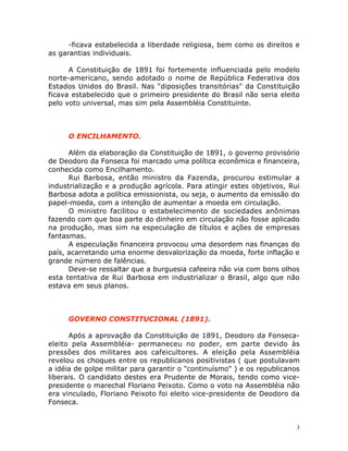 3
-ficava estabelecida a liberdade religiosa, bem como os direitos e
as garantias individuais.
A Constituição de 1891 foi fortemente influenciada pelo modelo
norte-americano, sendo adotado o nome de República Federativa dos
Estados Unidos do Brasil. Nas "diposições transitórias" da Constituição
ficava estabelecido que o primeiro presidente do Brasil não seria eleito
pelo voto universal, mas sim pela Assembléia Constituinte.
O ENCILHAMENTO.
Além da elaboração da Constituição de 1891, o governo provisório
de Deodoro da Fonseca foi marcado uma política econômica e financeira,
conhecida como Encilhamento.
Rui Barbosa, então ministro da Fazenda, procurou estimular a
industrialização e a produção agrícola. Para atingir estes objetivos, Rui
Barbosa adota a política emissionista, ou seja, o aumento da emissão do
papel-moeda, com a intenção de aumentar a moeda em circulação.
O ministro facilitou o estabelecimento de sociedades anônimas
fazendo com que boa parte do dinheiro em circulação não fosse aplicado
na produção, mas sim na especulação de títulos e ações de empresas
fantasmas.
A especulação financeira provocou uma desordem nas finanças do
país, acarretando uma enorme desvalorização da moeda, forte inflação e
grande número de falências.
Deve-se ressaltar que a burguesia cafeeira não via com bons olhos
esta tentativa de Rui Barbosa em industrializar o Brasil, algo que não
estava em seus planos.
GOVERNO CONSTITUCIONAL (1891).
Após a aprovação da Constituição de 1891, Deodoro da Fonseca-
eleito pela Assembléia- permaneceu no poder, em parte devido às
pressões dos militares aos cafeicultores. A eleição pela Assembléia
revelou os choques entre os republicanos positivistas ( que postulavam
a idéia de golpe militar para garantir o "continuísmo" ) e os republicanos
liberais. O candidato destes era Prudente de Morais, tendo como vice-
presidente o marechal Floriano Peixoto. Como o voto na Assembléia não
era vinculado, Floriano Peixoto foi eleito vice-presidente de Deodoro da
Fonseca.
 