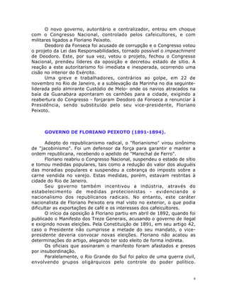 4
O novo governo, autoritário e centralizador, entrou em choque
com o Congresso Nacional, controlado pelos cafeicultores, e com
militares ligados a Floriano Peixoto.
Deodoro da Fonseca foi acusado de corrupção e o Congresso votou
o projeto da Lei das Responsabilidades, tornado possível o impeachment
de Deodoro. Este, por sua vez, vetou o projeto, fechou o Congresso
Nacional, prendeu líderes da oposição e decretou estado de sítio. A
reação a este autoritarismo foi imediata e inesperada, ocorrendo uma
cisão no interior do Exército.
Uma greve e trabalhadores, contrários ao golpe, em 22 de
novembro no Rio de Janeiro, e a sublevação da Marinha no dia seguinte-
liderada pelo almirante Custódio de Melo- onde os navios atracados na
baía da Guanabara apontaram os canhões para a cidade, exigindo a
reabertura do Congresso - forçaram Deodoro da Fonseca a renunciar à
Presidência, sendo substituído pelo seu vice-presidente, Floriano
Peixoto.
GOVERNO DE FLORIANO PEIXOTO (1891-1894).
Adepto do republicanismo radical, o "florianismo" virou sinônimo
de "jacobinismo". Foi um defensor da força para garantir e manter a
ordem republicana, recebendo o apelido de "Marechal de Ferro".
Floriano reabriu o Congresso Nacional, suspendeu o estado de sítio
e tomou medidas populares, tais como a redução do valor dos aluguéis
das moradias populares e suspendeu a cobrança do imposto sobre a
carne vendida no varejo. Estas medidas, porém, estavam restritas à
cidade do Rio de Janeiro.
Seu governo também incentivou a indústria, através do
estabelecimento de medidas protecionistas - evidenciando o
nacionalismo dos republicanos radicais. No entanto, este caráter
nacionalista de Floriano Peixoto era mal visto no exterior, o que podia
dificultar as exportações de café e os interesses dos cafeicultores.
O início da oposição à Floriano partiu em abril de 1892, quando foi
publicado o Manifesto dos Treze Generais, acusando o governo de ilegal
e exigindo novas eleições. Pela Constituição de 1891, em seu artigo 42,
caso o Presidente não cumprisse a metade do seu mandato, o vice-
presidente deveria convocar novas eleições. Floriano não acatou as
determinações do artigo, alegando ter sido eleito de forma indireta.
Os oficiais que assinaram o manifesto foram afastados e presos
por insubordinação.
Paralelamente, o Rio Grande do Sul foi palco de uma guerra civil,
envolvendo grupos oligárquicos pelo controle do poder político.
 