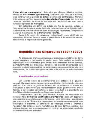 5
Federalistas (maragatos), liderados por Gaspar Silveira Martins,
contra os castilhistas (pica-paus), chefiados por Júlio de Castilhos,
que controlavam a política do Estado de maneira centralizada. Floriano
interveio no conflito, denominado Revolução Federalista em favor de
Júlio de Castilhos. O apoio de Floriano aos castilhistas fez com que a
oposição apoiasse os maragatos.
Em setembro de 1893, na cidade do Rio de Janeiro, eclode a
Segunda Revolta da Armada, liderada pelo almirante Custódio de Melo.
A revolta da Armada fundiu-se com a Revolução Federalista. A repressão
aos dois movimentos foi extremamente violenta.
Após três anos de governo, enfrentando com violência as
oposições, Floriano Peixoto passa a presidência à Prudente de Morais,
tendo início a República das Oligarquias.
República das Oligarquias (1894/1930)
As oligarquias eram constituídas por grandes proprietários de terra
e que exerciam o monopólio do poder local. Este período da história
republicana é caracterizado pela defesa dos interesses destes grupos,
particularmente da oligarquia cafeeira. Os grupos oligárquicos vão
garantir a dominação política no país, através do coronelismo, do voto
do cabresto, da política dos governadores e da política de valorização do
café.
A política dos governadores
Um acordo entre os governadores dos Estados e o governo
central. Os governadores apoiavam o presidente, concordando com sua
política. Em troca, o governo federal só reconheceria a vitória de
deputados e senadores que representassem estes governadores. Desta
forma, o governador controlaria o poder estadual e o presidente da
República não teria oposição no Congresso Nacional.
O instrumento utilizado para impedir a posse dos deputados da
oposição foi a Comissão Verificadora de Poderes : caso um deputado
da oposição fosse eleito para o Congresso, uma comissão - constituída
por membros da Câmara dos Deputados - acusando fraude eleitoral, não
entregava o diploma. O candidato da oposição sofria a chamada
"degola". No entanto, para manutenção de seu domínio político, no
plano estadual, sob o apoio do governo central, as oligarquias estaduais
usavam das fraudes eleitorais.
 