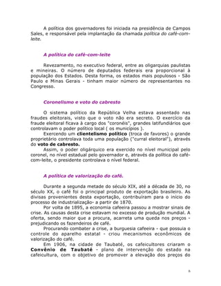 6
A política dos governadores foi iniciada na presidência de Campos
Sales, e responsável pela implantação da chamada política do café-com-
leite.
A política do café-com-leite
Revezamento, no executivo federal, entre as oligarquias paulistas
e mineiras. O número de deputados federais era proporcional à
população dos Estados. Desta forma, os estados mais populosos - São
Paulo e Minas Gerais - tinham maior número de representantes no
Congresso.
Coronelismo e voto do cabresto
O sistema político da República Velha estava assentado nas
fraudes eleitorais, visto que o voto não era secreto. O exercício da
fraude eleitoral ficava à cargo dos "coronéis", grandes latifundiários que
controlavam o poder político local ( os municípios ).
Exercendo um clientelismo político (troca de favores) o grande
proprietário controlava toda uma população ("curral eleitoral"), através
do voto de cabresto.
Assim, o poder oligárquico era exercido no nível municipal pelo
coronel, no nível estadual pelo governador e, através da política do café-
com-leite, o presidente controlava o nível federal.
A política de valorização do café.
Durante a segunda metade do século XIX, até a década de 30, no
século XX, o café foi o principal produto de exportação brasileiro. As
divisas provenientes desta exportação, contribuíram para o início do
processo de industrialização- a partir de 1870.
Por volta de 1895, a economia cafeeira passou a mostrar sinais de
crise. As causas desta crise estavam no excesso de produção mundial. A
oferta, sendo maior que a procura, acarreta uma queda nos preços -
prejudicando os fazendeiros de café.
Procurando combater a crise, a burguesia cafeeira - que possuia o
controle do aparelho estatal - criou mecanismos econômicos de
valorização do café.
Em 1906, na cidade de Taubaté, os cafeicultores criaram o
Convênio de Taubaté - plano de intervenção do estado na
cafeicultura, com o objetivo de promover a elevação dos preços do
 
