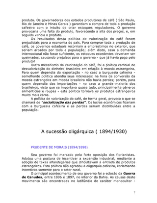 7
produto. Os governadores dos estados produtores de café ( São Paulo,
Rio de Janeiro e Minas Gerais ) garantiam a compra de toda a produção
cafeeira com o intuito de criar estoques reguladores. O governo
provocaria uma falta do produto, favorecendo a alta dos preços, e, em
seguida vendia o produto.
Os resultados desta política de valorização do café foram
prejudiciais para a economia do país. Para comprar toda a produção de
café, os governos estaduais recorriam a empréstimos no exterior, que
seriam arcados por toda a população; além disto, caso a demanda
internacional não fosse suficiente, os estoques excedentes deveriam ser
queimados, causando prejuízos para o governo - que já havia pago pelo
produto!
Outro mecanismo da valorização do café, foi a política cambial de
desvalorização do dinheiro brasileiro em relação à moeda estrangeira.
Para quem dependia da exportação - no caso a burguesia cafeeira -
semelhante política atendia seus interesses: na hora da conversão da
moeda estrangeira em moeda brasileira não havia perdas; porém, para
quem dependia das importações - no caso a grande maioria dos
brasileiros, visto que se importava quase tudo, principalmente gêneros
alimentícios e roupas - esta política tornava os produtos estrangeiros
muito mais caros.
A política de valorização do café, de forma geral, provoca o que se
chamará de "socialização das perdas". Os lucros econômicos ficariam
com a burguesia cafeeira e as perdas seriam distribuídas entre a
população.
A sucessão oligárquica ( 1894/1930)
PRUDENTE DE MORAIS (1894/1898)
Seu governo foi marcado pela forte oposição dos florianistas.
Adotou uma postura de incentivar a expansão industrial, mediante a
adoção de taxas alfandegárias que dificultavam a entrada de produtos
estrangeiros. Esta política não agradou a oligarquia cafeeira, reclamando
incentivos somente para o setor rural.
O principal acontecimento de seu governo foi a eclosão da Guerra
de Canudos, entre 1896 e 1897, no interior da Bahia. As causas deste
movimento são encontradas no latifúndio de caráter monocultor -
 