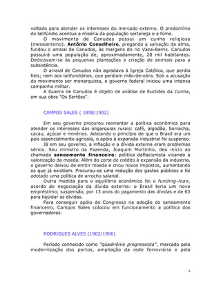 8
voltado para atender os interesses do mercado externo. O predomínio
do latifúndio acentua a miséria da população sertaneja e a fome.
O movimento de Canudos possui um cunho religioso
(messianismo). Antônio Conselheiro, pregando a salvação da alma,
fundou o arraial de Canudos, às margens do rio Vaza-Barris. Canudos
possuirá uma população de, aproximadamente, 20 mil habitantes.
Dedicavam-se às pequenas plantações e criação de animais para a
subsistência.
O arraial de Canudos não agradava à Igreja Católica, que perdia
fiéis; nem aos latifundiários, que perdiam mão-de-obra. Sob a acusação
do movimento ser monarquista, o governo federal iniciou uma intensa
campanha militar.
A Guerra de Canudos é objeto de análise de Euclides da Cunha,
em sua obra "Os Sertões".
CAMPOS SALES ( 1898/1902)
Em seu governo procurou reorientar a política econômica para
atender os interesses das oligarquias rurais: café, algodão, borracha,
cacau, açúcar e minérios. Adotando o princípio de que o Brasil era um
país essencialmente agrícola, o apóio à expansão industrial foi suspenso.
Já em seu governo, a inflação e a dívida externa eram problemas
sérios. Seu ministro da Fazenda, Joaquim Murtinho, deu início ao
chamado saneamento financeiro: política deflacionista visando a
valorização da moeda. Além do corte de crédito à expansão da industria,
o governo deixou de emitir moeda e criou novos impostos, aumentando
os que já existiam. Procurou-se uma redução dos gastos públicos e foi
adotado uma política de arrocho salarial.
Outra medida para o equilíbrio econômico foi o funding-loan,
acordo de negociação da dívida externa: o Brasil teria um novo
empréstimo; suspensão, por 13 anos do pagamento das dívidas e de 63
para liqüidar as dívidas.
Para conseguir apóio do Congresso na adoção do saneamento
financeiro, Campos Sales colocou em funcionamento a política dos
governadores.
RODRIGUES ALVES (1902/1906)
Período conhecido como "qüadriênio progressista", marcado pela
modernização dos portos, ampliação da rede ferroviária e pela
 
