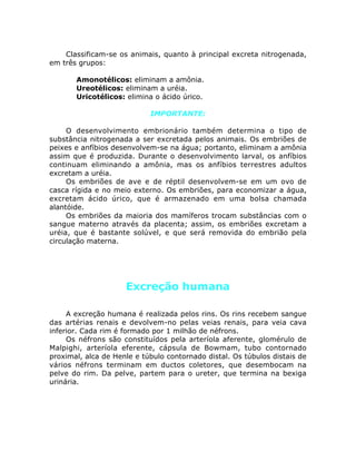 Classificam-se os animais, quanto à principal excreta nitrogenada,
em três grupos:
• Amonotélicos: eliminam a amônia.
• Ureotélicos: eliminam a uréia.
• Uricotélicos: elimina o ácido úrico.
IMPORTANTE:
O desenvolvimento embrionário também determina o tipo de
substância nitrogenada a ser excretada pelos animais. Os embriões de
peixes e anfíbios desenvolvem-se na água; portanto, eliminam a amônia
assim que é produzida. Durante o desenvolvimento larval, os anfíbios
continuam eliminando a amônia, mas os anfíbios terrestres adultos
excretam a uréia.
Os embriões de ave e de réptil desenvolvem-se em um ovo de
casca rígida e no meio externo. Os embriões, para economizar a água,
excretam ácido úrico, que é armazenado em uma bolsa chamada
alantóide.
Os embriões da maioria dos mamíferos trocam substâncias com o
sangue materno através da placenta; assim, os embriões excretam a
uréia, que é bastante solúvel, e que será removida do embrião pela
circulação materna.
Excreção humana
A excreção humana é realizada pelos rins. Os rins recebem sangue
das artérias renais e devolvem-no pelas veias renais, para veia cava
inferior. Cada rim é formado por 1 milhão de néfrons.
Os néfrons são constituídos pela arteríola aferente, glomérulo de
Malpighi, arteríola eferente, cápsula de Bowmam, tubo contornado
proximal, alca de Henle e túbulo contornado distal. Os túbulos distais de
vários néfrons terminam em ductos coletores, que desembocam na
pelve do rim. Da pelve, partem para o ureter, que termina na bexiga
urinária.
 
