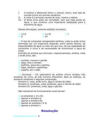 I. A amônia é altamente tóxica e solúvel; assim, esse tipo de
excreta ocorre em animais aquáticos.
II. A uréia é a principal excreta de aves, insetos e répteis.
III. O ácido úrico pode ser excretado; sem que haja perda de
água, o que constitui uma importante adaptação para a
economia de água.
Dessas afirmações, somente está(ão) correta(s):
a) I e II b) I e III c) I
d) II e) III
4) O tipo de compostos nitrogenados (amônia, uréia ou ácido úrico)
eliminado por um organismo depende, entre outros fatores, da
disponibilidade de água no meio em que vive, da sua capacidade de
concentrar a urina e da necessidade de economizar a água do
corpo.
Exemplo de animais que eliminam, respectivamente, amônia, uréia
e ácido úrico, são:
a) Lambari, macaco e gavião.
b) Sapo, foca e lambari.
c) Golfinho, peixe-boi e galinha.
d) Sapo, lambari e gafanhoto.
e) Lagarto, boi e sapo.
5) (Vunesp) – Um laboratório de análise clínica recebeu três
amostras de urina, de três homens diferentes. Após as análises, as
amostras revelaram a seguinte composição:
Amostra I: uréia, ácido úrico, água e cloreto de sódio.
Amostra II: proteínas, uréia, proteínas, água e cloreto de sódio.
Amostra III: proteínas, uréia, água e glicose.
São indicativos de funcionamento renal normal:
a) as amostras I, II e III;
b) apenas a amostra II;
c) apenas a amostra III;
d) apenas as amostras I e II;
e) apenas a amostra I.
Resolução
Resposta do exercício 1: E
 