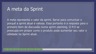 A meta da Sprint
A meta representa o valor da sprint. Serve para comunicar o
porquê a sprint atual é valiosa. Essa portanto é a resposta para o
primeiro item de discussão numa sprint planning. O P.O se
preocupa em propor como o produto pode aumentar seu valor e
utilidade na Sprint atual.
1 2 3 4 5 6 7 8 9 10 11 12 13 14 15 16 17 18 19 20 21 22 23 24 25
 