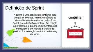Definição de Sprint
A Sprint é uma espécie de contêiner para
abrigar os eventos. Nesses contêiners as
ideias são transformadas em valor. É na
Sprint que o trabalho acontece. Em relação
ao processo é a própria implementação do
framework e em relação a criação do
produto é a execução dos itens do backlog
da sprint.
contêiner
1 2 3 4 5 6 7 8 9 10 11 12 13 14 15 16 17 18 19 20 21 22 23 24 25
 