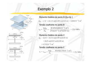 Exemplo 2 
Momento Estático do ponto B (QB=QB´) 
Tensão cisalhante no ponto B 
Momento Estático do ponto C 
Tensão cisalhante no ponto C 
 