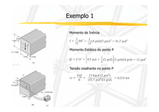 Exemplo 1 
Momento de Inércia 
Momento Estático do ponto P 
Tensão cisalhante no ponto P 
 