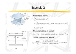 Exemplo 2 
Momento de Inércia 
Momento Estático do ponto B´ 
Tensão cisalhante no ponto B´ 
 