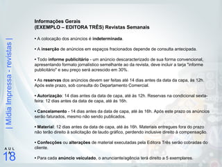 |MídiaImpressa-revistas|
18
A U L
A
Informações Gerais
(EXEMPLO – EDITORA TRÊS) Revistas Semanais
• A colocação dos anúncios é indeterminada.
• A inserção de anúncios em espaços fracionados depende de consulta antecipada.
• Todo informe publicitário - um anúncio descaracterizado de sua forma convencional,
apresentando formato jornalístico semelhante ao da revista, deve incluir a tarja "informe
publicitário" e seu preço será acrescido em 30%.
• As reservas dos anúncios devem ser feitas até 14 dias antes da data da capa, às 12h.
Após este prazo, sob consulta do Departamento Comercial.
• Autorização: 14 dias antes da data de capa, até às 12h. Reservas na condicional sexta-
feira: 12 dias antes da data de capa, até às 16h.
• Cancelamento - 14 dias antes da data de capa, até às 16h. Após este prazo os anúncios
serão faturados, mesmo não sendo publicados.
• Material: 12 dias antes da data de capa, até às 16h. Materiais entregues fora do prazo
não terão direito à solicitação de laudo gráfico, perdendo inclusive direito à compensação.
• Confecções ou alterações de material executadas pela Editora Três serão cobradas do
cliente.
• Para cada anúncio veiculado, o anunciante/agência terá direito a 5 exemplares.
 