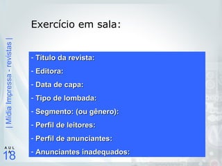 |MídiaImpressa-revistas|
18
A U L
A
Exercício em sala:
- Título da revista:Título da revista:
- Editora:Editora:
- Data de capa:Data de capa:
- Tipo de lombada:Tipo de lombada:
- Segmento: (ou gênero):Segmento: (ou gênero):
- Perfil de leitores:Perfil de leitores:
- Perfil de anunciantes:Perfil de anunciantes:
- Anunciantes inadequados:Anunciantes inadequados:
 