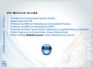 |MídiaImpressa-revistas|
18
A U L
A
[Ney Queiroz de Azevedo]
• Formado em Comunicação Social e Direito;
• Mestre pela PUC-PR;
• Professor do MBA em Marketing da Universidade Positivo;
• Professor do MBA em Marketing da OPET;
• Professor de Mídia, Novas Mídias, Marketing e Leg.Publicitária na UniBrasil;
• Diretor Executivo da Centermídia | Grupo Outdoormídia;
• Editor do Blog Mídia&ConsumoMídia&Consumo | www.midiaeconsumo.com.br
 