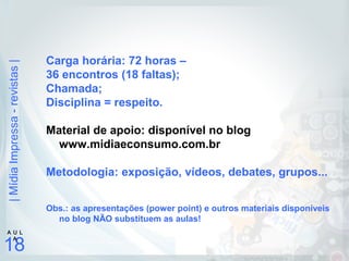 |MídiaImpressa-revistas|
18
A U L
A
Carga horária: 72 horas –
36 encontros (18 faltas);
Chamada;
Disciplina = respeito.
Material de apoio: disponível no blog
www.midiaeconsumo.com.br
Metodologia: exposição, vídeos, debates, grupos...
Obs.: as apresentações (power point) e outros materiais disponíveis
no blog NÃO substituem as aulas!
 
