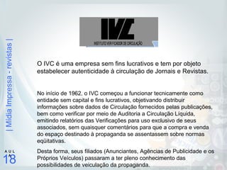 |MídiaImpressa-revistas|
18
A U L
A
O IVC é uma empresa sem fins lucrativos e tem por objeto
estabelecer autenticidade à circulação de Jornais e Revistas.
No início de 1962, o IVC começou a funcionar tecnicamente como
entidade sem capital e fins lucrativos, objetivando distribuir
informações sobre dados de Circulação fornecidos pelas publicações,
bem como verificar por meio de Auditoria a Circulação Líquida,
emitindo relatórios das Verificações para uso exclusivo de seus
associados, sem quaisquer comentários para que a compra e venda
do espaço destinado à propaganda se assentassem sobre normas
eqüitativas.
Desta forma, seus filiados (Anunciantes, Agências de Publicidade e os
Próprios Veículos) passaram a ter pleno conhecimento das
possibilidades de veiculação da propaganda.
 